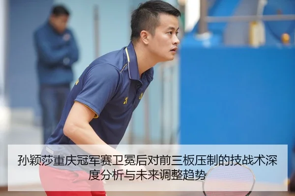 孙颖莎重庆冠军赛卫冕后对前三板压制的技战术深度分析与未来调整趋势