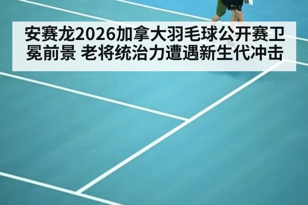 安赛龙2026加拿大羽毛球公开赛卫冕前景 老将统治力遭遇新生代冲击