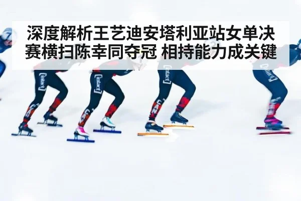 深度解析王艺迪安塔利亚站女单决赛横扫陈幸同夺冠 相持能力成关键