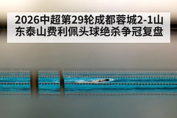 2026中超第29轮成都蓉城2-1山东泰山费利佩头球绝杀争冠复盘